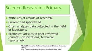 Science Research - Primary
 Write-ups

of results of research.
 Current and specialized.
 Often analyzes data collected in the field
or laboratory.
 Examples: articles in peer-reviewed
journals, dissertations, technical
reports, etc
Adapted from Marian Koshland Bioscience and Natural Resources
Library:
http://www.lib.berkeley.edu/BIOS/bio1bscholcomm.html

 