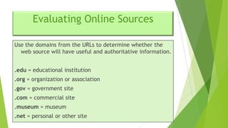 Evaluating Online Sources
Use the domains from the URLs to determine whether the
web source will have useful and authoritative information.
.edu = educational institution
.org = organization or association

.gov = government site
.com = commercial site
.museum = museum

.net = personal or other site

 