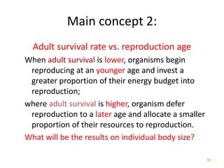 10
Main concept 2:
Adult survival rate vs. reproduction age
When adult survival is lower, organisms begin
reproducing at an younger age and invest a
greater proportion of their energy budget into
reproduction;
where adult survival is higher, organism defer
reproduction to a later age and allocate a smaller
proportion of their resources to reproduction.
What will be the results on individual body size?
10
 