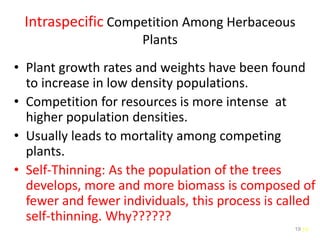 19
Intraspecific Competition Among Herbaceous
Plants
• Plant growth rates and weights have been found
to increase in low density populations.
• Competition for resources is more intense at
higher population densities.
• Usually leads to mortality among competing
plants.
• Self-Thinning: As the population of the trees
develops, more and more biomass is composed of
fewer and fewer individuals, this process is called
self-thinning. Why??????
19
 