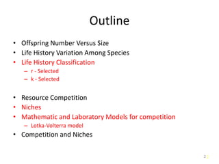 2
Outline
• Offspring Number Versus Size
• Life History Variation Among Species
• Life History Classification
– r - Selected
– k - Selected
• Resource Competition
• Niches
• Mathematic and Laboratory Models for competition
– Lotka-Volterra model
• Competition and Niches
2
 