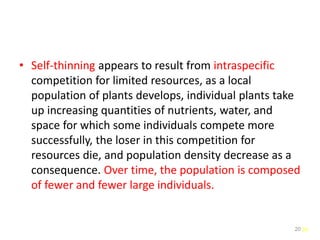 20
• Self-thinning appears to result from intraspecific
competition for limited resources, as a local
population of plants develops, individual plants take
up increasing quantities of nutrients, water, and
space for which some individuals compete more
successfully, the loser in this competition for
resources die, and population density decrease as a
consequence. Over time, the population is composed
of fewer and fewer large individuals.
20
 