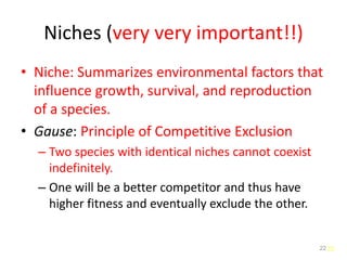 22
Niches (very very important!!)
• Niche: Summarizes environmental factors that
influence growth, survival, and reproduction
of a species.
• Gause: Principle of Competitive Exclusion
– Two species with identical niches cannot coexist
indefinitely.
– One will be a better competitor and thus have
higher fitness and eventually exclude the other.
22
 