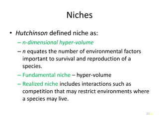 23
Niches
• Hutchinson defined niche as:
– n-dimensional hyper-volume
– n equates the number of environmental factors
important to survival and reproduction of a
species.
– Fundamental niche – hyper-volume
– Realized niche includes interactions such as
competition that may restrict environments where
a species may live.
23
 