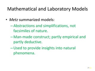 26
Mathematical and Laboratory Models
• Metz summarized models:
–Abstractions and simplifications, not
facsimiles of nature.
–Man-made construct; partly empirical and
partly deductive.
–Used to provide insights into natural
phenomena.
26
 