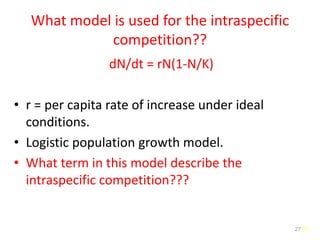 27
What model is used for the intraspecific
competition??
dN/dt = rN(1-N/K)
• r = per capita rate of increase under ideal
conditions.
• Logistic population growth model.
• What term in this model describe the
intraspecific competition???
27
 