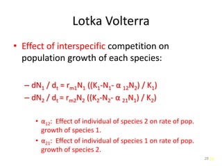 28
Lotka Volterra
• Effect of interspecific competition on
population growth of each species:
– dN1 / dt = rm1N1 ((K1-N1- α 12N2) / K1)
– dN2 / dt = rm2N2 ((K2-N2- α 21N1) / K2)
• α12: Effect of individual of species 2 on rate of pop.
growth of species 1.
• α21: Effect of individual of species 1 on rate of pop.
growth of species 2.
28
 