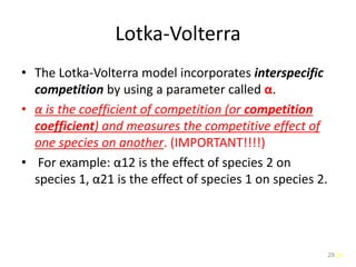 29
Lotka-Volterra
• The Lotka-Volterra model incorporates interspecific
competition by using a parameter called α.
• α is the coefficient of competition (or competition
coefficient) and measures the competitive effect of
one species on another. (IMPORTANT!!!!)
• For example: α12 is the effect of species 2 on
species 1, α21 is the effect of species 1 on species 2.
29
 
