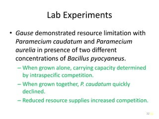 32
Lab Experiments
• Gause demonstrated resource limitation with
Paramecium caudatum and Paramecium
aurelia in presence of two different
concentrations of Bacillus pyocyaneus.
– When grown alone, carrying capacity determined
by intraspecific competition.
– When grown together, P. caudatum quickly
declined.
– Reduced resource supplies increased competition.
32
 