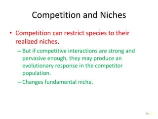 36
Competition and Niches
• Competition can restrict species to their
realized niches.
– But if competitive interactions are strong and
pervasive enough, they may produce an
evolutionary response in the competitor
population.
– Changes fundamental niche.
36
 