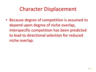 39
Character Displacement
• Because degree of competition is assumed to
depend upon degree of niche overlap,
interspecific competition has been predicted
to lead to directional selection for reduced
niche overlap.
39
 
