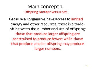 5
Main concept 1:
Offspring Number Versus Size
Because all organisms have access to limited
energy and other resources, there is a trade-
off between the number and size of offspring;
those that produce larger offspring are
constrained to produce fewer; while those
that produce smaller offspring may produce
larger numbers.
5
 