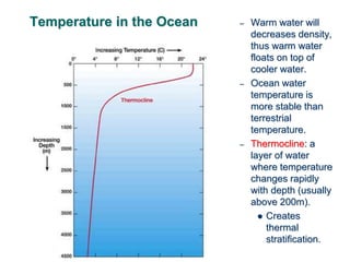 Temperature in the Ocean – Warm water will
decreases density,
thus warm water
floats on top of
cooler water.
– Ocean water
temperature is
more stable than
terrestrial
temperature.
– Thermocline: a
layer of water
where temperature
changes rapidly
with depth (usually
above 200m).
 Creates
thermal
stratification.
 