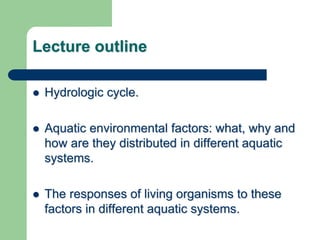 Lecture outline
 Hydrologic cycle.
 Aquatic environmental factors: what, why and
how are they distributed in different aquatic
systems.
 The responses of living organisms to these
factors in different aquatic systems.
 