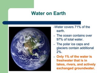 Water on Earth
-Water covers 71% of the
earth.
– The ocean contains over
97% of total water.
– The polar ice caps and
glaciers contain additional
2%.
– Only 1% of the water is
freshwater that is in
lakes, rivers, and actively
exchanged groundwater.
 