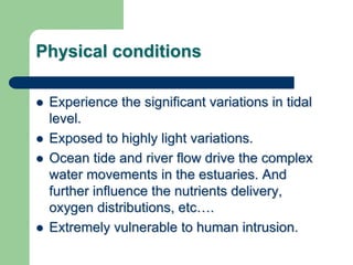 Physical conditions
 Experience the significant variations in tidal
level.
 Exposed to highly light variations.
 Ocean tide and river flow drive the complex
water movements in the estuaries. And
further influence the nutrients delivery,
oxygen distributions, etc….
 Extremely vulnerable to human intrusion.
 