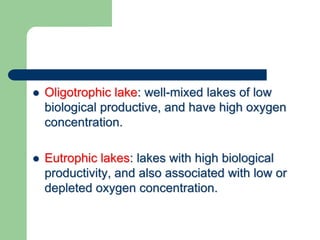  Oligotrophic lake: well-mixed lakes of low
biological productive, and have high oxygen
concentration.
 Eutrophic lakes: lakes with high biological
productivity, and also associated with low or
depleted oxygen concentration.
 