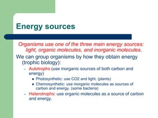 Energy sources
Organisms use one of the three main energy sources:
light, organic molecules, and inorganic molecules.
We can group organisms by how they obtain energy
(trophic biology):
– Autotrophs (use inorganic sources of both carbon and
energy)
 Photosynthetic: use CO2 and light. (plants)
 Chemosynthetic: use inorganic molecules as sources of
carbon and energy. (some bacteria)
– Heterotrophs: use organic molecules as a source of carbon
and energy.
 