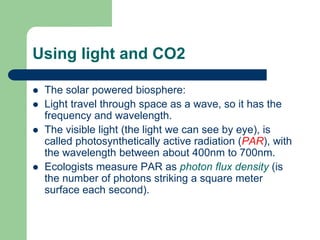 Using light and CO2
 The solar powered biosphere:
 Light travel through space as a wave, so it has the
frequency and wavelength.
 The visible light (the light we can see by eye), is
called photosynthetically active radiation (PAR), with
the wavelength between about 400nm to 700nm.
 Ecologists measure PAR as photon flux density (is
the number of photons striking a square meter
surface each second).
 