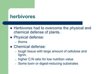 herbivores
 Herbivores had to overcome the physical and
chemical defense of plants.
 Physical defense:
– thorns
 Chemical defense:
– tough tissue with large amount of cellulose and
lignin.
– higher C:N ratio for low nutrition value
– Some toxin or digest-reducing substrates
 