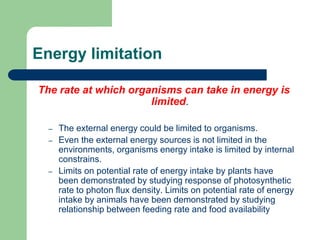 Energy limitation
The rate at which organisms can take in energy is
limited.
– The external energy could be limited to organisms.
– Even the external energy sources is not limited in the
environments, organisms energy intake is limited by internal
constrains.
– Limits on potential rate of energy intake by plants have
been demonstrated by studying response of photosynthetic
rate to photon flux density. Limits on potential rate of energy
intake by animals have been demonstrated by studying
relationship between feeding rate and food availability
 
