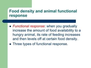 Food density and animal functional
response
 Functional response: when you gradually
increase the amount of food availability to a
hungry animal, its rate of feeding increases
and then levels off at certain food density.
 Three types of functional response.
 
