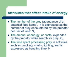 Attributes that affect intake of energy
 The number of the prey (abundance of a
potential food items), it is expressed as the
number of prey encountered by the predator
per unit of time: Ne
 The amount of energy, or costs, expended
by the predator while search for prey: Cs
 The time spent processing prey in activities
such as cracking, shells, fighting, and is
expressed as handling time: H
 