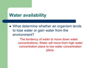 Water availability
 What determine whether an organism tends
to lose water or gain water from the
environment?
The tendency of water to move down water
concentrations, Water will move from high water
concentration place to low water concentration
place.
 