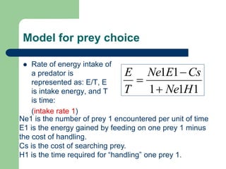 Model for prey choice
 Rate of energy intake of
a predator is
represented as: E/T, E
is intake energy, and T
is time:
(intake rate 1)
111
11
HNe
CsENe
T
E



Ne1 is the number of prey 1 encountered per unit of time
E1 is the energy gained by feeding on one prey 1 minus
the cost of handling.
Cs is the cost of searching prey.
H1 is the time required for “handling” one prey 1.
 