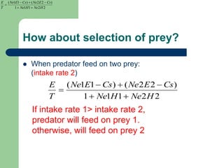 How about selection of prey?
 When predator feed on two prey:
(intake rate 2)
22111
)22()11(
HNeHNe
CsENeCsENe
T
E



22111
)22()11(
HNeHNe
CsENeCsENe
T
E



If intake rate 1> intake rate 2,
predator will feed on prey 1.
otherwise, will feed on prey 2
 
