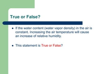 True or False?
 If the water content (water vapor density) in the air is
constant. Increasing the air temperature will cause
an increase of relative humidity.
 This statement is True or False?
 