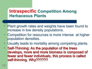 Intraspecific Competition Among
Herbaceous Plants
• Plant growth rates and weights have been found to
increase in low density populations.
• Competition for resources is more intense at higher
population densities.
• Usually leads to mortality among competing plants.
• Self-Thinning: As the population of the treesSelf-Thinning: As the population of the trees
develops, more and more biomass is composed ofdevelops, more and more biomass is composed of
fewer and fewer individuals, this process is calledfewer and fewer individuals, this process is called
self-thinning. Why??????self-thinning. Why??????
10
 