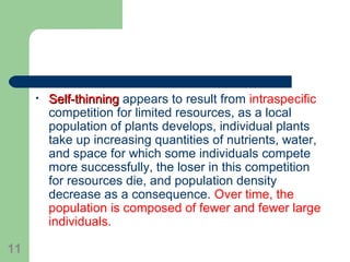 • Self-thinningSelf-thinning appears to result from intraspecific
competition for limited resources, as a local
population of plants develops, individual plants
take up increasing quantities of nutrients, water,
and space for which some individuals compete
more successfully, the loser in this competition
for resources die, and population density
decrease as a consequence. Over time, the
population is composed of fewer and fewer large
individuals.
11
 