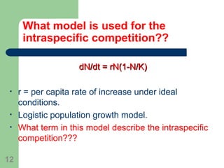 What model is used for the
intraspecific competition??
dN/dt = rN(1-N/K)dN/dt = rN(1-N/K)
• r = per capita rate of increase under ideal
conditions.
• Logistic population growth model.
• What term in this model describe the intraspecific
competition???
12
 