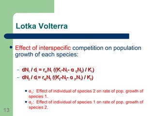 Lotka Volterra
 Effect of interspecific competition on population
growth of each species:
– dNdN11 / d/ dtt = r= rm1m1NN11 ((K((K11-N-N11-- αα 1212NN22) / K) / K11))
– dNdN22 / d/ dtt = r= rm2m2NN22 ((K((K22-N-N22-- αα 2121NN11) / K) / K22))
 α12: Effect of individual of species 2 on rate of pop. growth of
species 1.
 α21: Effect of individual of species 1 on rate of pop. growth of
species 2.
13
 