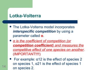 Lotka-Volterra
 The Lotka-Volterra model incorporates
interspecific competition by using a
parameter called α.
 α is the coefficient of competition (or
competition coefficient) and measures the
competitive effect of one species on another.
(IMPORTANT!!!!)
 For example: α12 is the effect of species 2
on species 1, α21 is the effect of species 1
on species 2.14
 