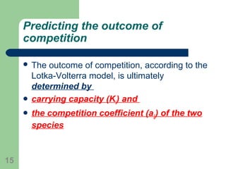 Predicting the outcome of
competition
 The outcome of competition, according to the
Lotka-Volterra model, is ultimately
determined by
 carrying capacity (Ki) and
 the competition coefficient (aij) of the two
species
15
 