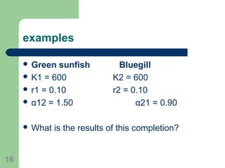 examples
 Green sunfish Bluegill
 K1 = 600 K2 = 600
 r1 = 0.10 r2 = 0.10
 α12 = 1.50 α21 = 0.90
 What is the results of this completion?
16
 