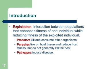Introduction
• ExploitationExploitation: Interaction between populations
that enhances fitness of one individual while
reducing fitness of the exploited individual.
– PredatorsPredators kill and consume other organisms.
– ParasitesParasites live on host tissue and reduce host
fitness, but do not generally kill the host.
– PathogensPathogens induce disease.
17
 