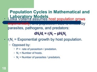 Population Cycles in Mathematical and
Laboratory Models• Lotka Volterra assumes host population grows
exponentially, and population size is limited by
parasites, pathogens, and predators:
dNdNhh/d/dtt = r= rhhNNhh – pN– pNhhNNpp
• rhNh = Exponential growth by host population.
– Opposed by:
• P = rate of parasitism / predation.
• Nh = Number of hosts.
• Np = Number of parasites / predators.
18
 