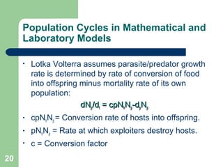 Population Cycles in Mathematical and
Laboratory Models
• Lotka Volterra assumes parasite/predator growth
rate is determined by rate of conversion of food
into offspring minus mortality rate of its own
population:
dNdNpp/d/dtt = cpN= cpNhhNNpp-d-dppNNpp
• cpNhNp = Conversion rate of hosts into offspring.
• pNhNp = Rate at which exploiters destroy hosts.
• c = Conversion factor
20
 