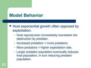 Model Behavior
 Host exponential growth often opposed by
exploitation.
– Host reproduction immediately translated into
destruction by predator.
– Increased predation = more predators.
– More predators = higher exploitation rate.
– Larger predator population eventually reduces
host population, in turn reducing predator
population.
23
 