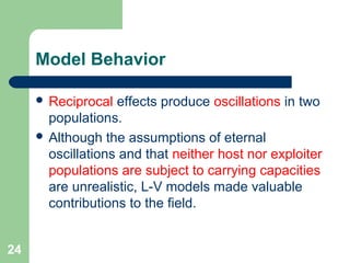 Model Behavior
 Reciprocal effects produce oscillations in two
populations.
 Although the assumptions of eternal
oscillations and that neither host nor exploiter
populations are subject to carrying capacities
are unrealistic, L-V models made valuable
contributions to the field.
24
 