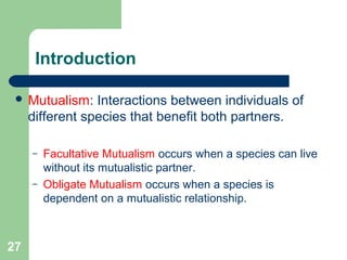 27
Introduction
 Mutualism: Interactions between individuals of
different species that benefit both partners.
– Facultative Mutualism occurs when a species can live
without its mutualistic partner.
– Obligate Mutualism occurs when a species is
dependent on a mutualistic relationship.
 