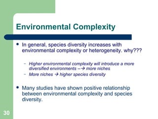 30
Environmental Complexity
 In general, species diversity increases with
environmental complexity or heterogeneity. why???
– Higher environmental complexity will introduce a more
diversified environments -- more niches
– More niches  higher species diversity
 Many studies have shown positive relationship
between environmental complexity and species
diversity.
 