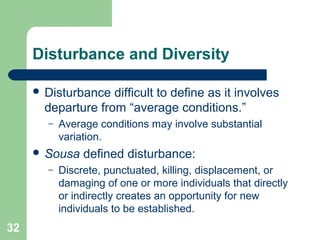 32
Disturbance and Diversity
 Disturbance difficult to define as it involves
departure from “average conditions.”
– Average conditions may involve substantial
variation.
 Sousa defined disturbance:
– Discrete, punctuated, killing, displacement, or
damaging of one or more individuals that directly
or indirectly creates an opportunity for new
individuals to be established.
 