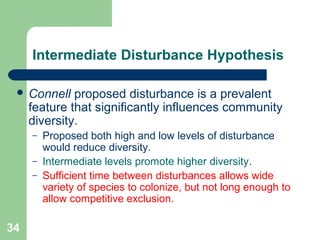 34
Intermediate Disturbance Hypothesis
 Connell proposed disturbance is a prevalent
feature that significantly influences community
diversity.
– Proposed both high and low levels of disturbance
would reduce diversity.
– Intermediate levels promote higher diversity.
– Sufficient time between disturbances allows wide
variety of species to colonize, but not long enough to
allow competitive exclusion.
 