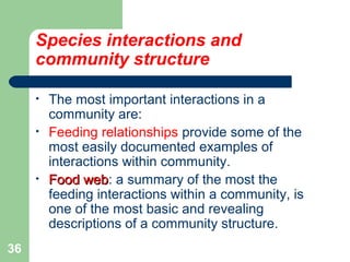 Species interactions and
community structure
• The most important interactions in a
community are:
• Feeding relationships provide some of the
most easily documented examples of
interactions within community.
• Food webFood web: a summary of the most the
feeding interactions within a community, is
one of the most basic and revealing
descriptions of a community structure.
36
 