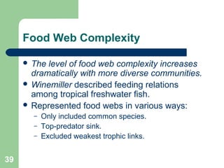 Food Web Complexity
 The level of food web complexity increases
dramatically with more diverse communities.
 Winemiller described feeding relations
among tropical freshwater fish.
 Represented food webs in various ways:
– Only included common species.
– Top-predator sink.
– Excluded weakest trophic links.
39
 