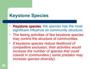 Keystone Species
• Keystone speciesKeystone species: the species has the most
significant influence on community structure.
• The feeing activities of few keystone species
may control the structure of communities.
• If keystone species reduce likelihood of
competitive exclusion, their activities would
increase the number of species that could
coexist in communities.( some predator may
increase species diversity).
42
 